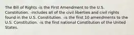 The Bill of Rights -is the First Amendment to the U.S. Constitution. -includes all of the civil liberties and civil rights found in the U.S. Constitution. -is the first 10 amendments to the U.S. Constitution. -is the first national Constitution of the United States.