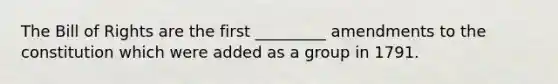 The Bill of Rights are the first _________ amendments to the constitution which were added as a group in 1791.