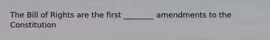 The Bill of Rights are the first ________ amendments to the Constitution