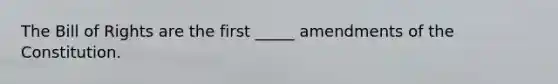 The Bill of Rights are the first _____ amendments of the Constitution.