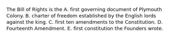 The Bill of Rights is the A. first governing document of Plymouth Colony. B. charter of freedom established by the English lords against the king. C. first ten amendments to the Constitution. D. Fourteenth Amendment. E. first constitution the Founders wrote.