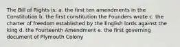 The Bill of Rights is: a. the first ten amendments in the Constitution b. the first constitution the Founders wrote c. the charter of freedom established by the English lords against the king d. the Fourteenth Amendment e. the first governing document of Plymouth Colony