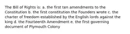 The Bill of Rights is: a. the first ten amendments to the Constitution b. the first constitution the Founders wrote c. the charter of freedom established by the English lords against the king d. the Fourteenth Amendment e. the first governing document of Plymouth Colony