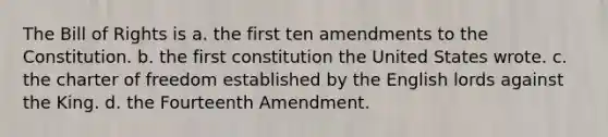 The Bill of Rights is a. the first ten amendments to the Constitution. b. the first constitution the United States wrote. c. the charter of freedom established by the English lords against the King. d. the Fourteenth Amendment.