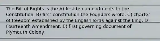 The Bill of Rights is the A) first ten amendments to the Constitution. B) first constitution the Founders wrote. C) charter of freedom established by the English lords against the king. D) Fourteenth Amendment. E) first governing document of Plymouth Colony.