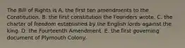 The Bill of Rights is A. the first ten amendments to the Constitution. B. the first constitution the Founders wrote. C. the charter of freedom established by the English lords against the king. D. the Fourteenth Amendment. E. the first governing document of Plymouth Colony.