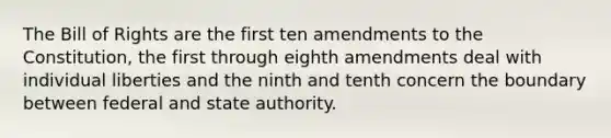 The Bill of Rights are the first ten amendments to the Constitution, the first through eighth amendments deal with individual liberties and the ninth and tenth concern the boundary between federal and state authority.