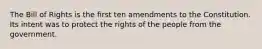 The Bill of Rights is the first ten amendments to the Constitution. Its intent was to protect the rights of the people from the government.