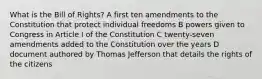 What is the Bill of Rights? A first ten amendments to the Constitution that protect individual freedoms B powers given to Congress in Article I of the Constitution C twenty-seven amendments added to the Constitution over the years D document authored by Thomas Jefferson that details the rights of the citizens