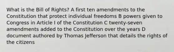 What is the Bill of Rights? A first ten amendments to the Constitution that protect individual freedoms B powers given to Congress in Article I of the Constitution C twenty-seven amendments added to the Constitution over the years D document authored by Thomas Jefferson that details the rights of the citizens