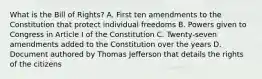 What is the Bill of Rights? A. First ten amendments to the Constitution that protect individual freedoms B. Powers given to Congress in Article I of the Constitution C. Twenty-seven amendments added to the Constitution over the years D. Document authored by Thomas Jefferson that details the rights of the citizens