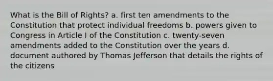 What is the Bill of Rights? a. first ten amendments to the Constitution that protect individual freedoms b. powers given to Congress in Article I of the Constitution c. twenty-seven amendments added to the Constitution over the years d. document authored by Thomas Jefferson that details the rights of the citizens