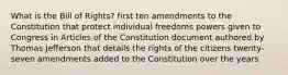 What is the Bill of Rights? first ten amendments to the Constitution that protect individual freedoms powers given to Congress in Articles of the Constitution document authored by Thomas Jefferson that details the rights of the citizens twenty-seven amendments added to the Constitution over the years