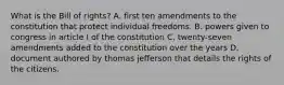 What is the Bill of rights? A. first ten amendments to the constitution that protect individual freedoms. B. powers given to congress in article I of the constitution C. twenty-seven amendments added to the constitution over the years D. document authored by thomas jefferson that details the rights of the citizens.