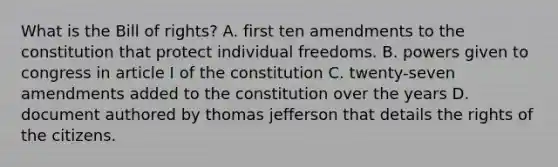 What is the Bill of rights? A. first ten amendments to the constitution that protect individual freedoms. B. powers given to congress in article I of the constitution C. twenty-seven amendments added to the constitution over the years D. document authored by thomas jefferson that details the rights of the citizens.