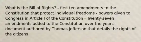 What is the Bill of Rights? - first ten amendments to the Constitution that protect individual freedoms - powers given to Congress in Article I of the Constitution - Twenty-seven amendments added to the Constitution over the years - document authored by Thomas Jefferson that details the rights of the citizens