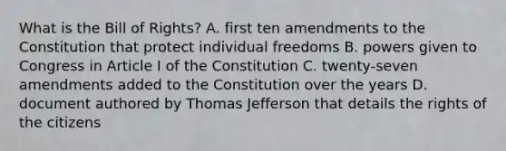 What is the Bill of Rights? A. first ten amendments to the Constitution that protect individual freedoms B. powers given to Congress in Article I of the Constitution C. twenty-seven amendments added to the Constitution over the years D. document authored by Thomas Jefferson that details the rights of the citizens