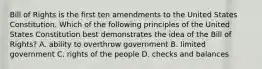 Bill of Rights is the first ten amendments to the United States Constitution. Which of the following principles of the United States Constitution best demonstrates the idea of the Bill of Rights? A. ability to overthrow government B. limited government C. rights of the people D. checks and balances