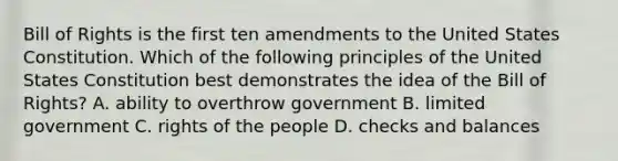 Bill of Rights is the first ten amendments to the United States Constitution. Which of the following principles of the United States Constitution best demonstrates the idea of the Bill of Rights? A. ability to overthrow government B. limited government C. rights of the people D. checks and balances