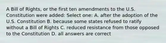 A Bill of Rights, or the first ten amendments to the U.S. Constitution were added: Select one: A. after the adoption of the U.S. Constitution B. because some states refused to ratify without a Bill of Rights C. reduced resistance from those opposed to the Constitution D. all answers are correct