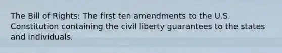 The Bill of Rights: The first ten amendments to the U.S. Constitution containing the civil liberty guarantees to the states and individuals.