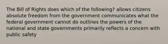 The Bill of Rights does which of the following? allows citizens absolute freedom from the government communicates what the federal government cannot do outlines the powers of the national and state governments primarily reflects a concern with public safety