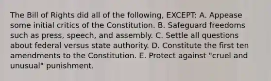 The Bill of Rights did all of the following, EXCEPT: A. Appease some initial critics of the Constitution. B. Safeguard freedoms such as press, speech, and assembly. C. Settle all questions about federal versus state authority. D. Constitute the first ten amendments to the Constitution. E. Protect against "cruel and unusual" punishment.