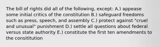 The bill of rights did all of the following, except: A.) appease some initial critics of the constitution B.) safeguard freedoms such as press, speech, and assembly C.) protect against "cruel and unusual" punishment D.) settle all questions about federal versus state authority E.) constitute the first ten amendments to the consititution