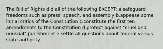 The Bill of Rights did all of the following EXCEPT: a.safeguard freedoms such as press, speech, and assembly b.appease some initial critics of the Constitution c.constitute the first ten amendments to the Constitution d.protect against "cruel and unusual" punishment e.settle all questions about federal versus state authority