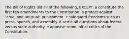 The Bill of Rights did all of the following, EXCEPT: a constitute the first ten amendments to the Constitution. b protect against "cruel and unusual" punishment. c safeguard freedoms such as press, speech, and assembly. d settle all questions about federal versus state authority. e appease some initial critics of the Constitution.