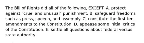 The Bill of Rights did all of the following, EXCEPT: A. protect against "cruel and unusual" punishment. B. safeguard freedoms such as press, speech, and assembly. C. constitute the first ten amendments to the Constitution. D. appease some initial critics of the Constitution. E. settle all questions about federal versus state authority.