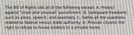 The Bill of Rights did all of the following except: A. Protect against "cruel and unusual" punishment. B. Safeguard freedoms such as press, speech, and assembly. C. Settle all the questions related to federal versus state authority. D. Provide citizens the right to refuse to house soldiers in a private home.