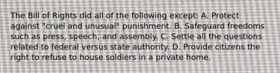 The Bill of Rights did all of the following except: A. Protect against "cruel and unusual" punishment. B. Safeguard freedoms such as press, speech, and assembly. C. Settle all the questions related to federal versus state authority. D. Provide citizens the right to refuse to house soldiers in a private home.