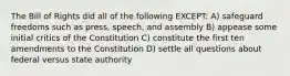 The Bill of Rights did all of the following EXCEPT: A) safeguard freedoms such as press, speech, and assembly B) appease some initial critics of the Constitution C) constitute the first ten amendments to the Constitution D) settle all questions about federal versus state authority