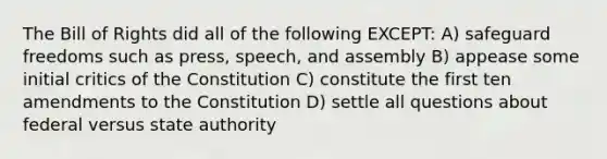 The Bill of Rights did all of the following EXCEPT: A) safeguard freedoms such as press, speech, and assembly B) appease some initial critics of the Constitution C) constitute the first ten amendments to the Constitution D) settle all questions about federal versus state authority