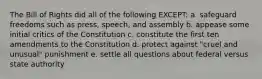 The Bill of Rights did all of the following EXCEPT: a. safeguard freedoms such as press, speech, and assembly b. appease some initial critics of the Constitution c. constitute the first ten amendments to the Constitution d. protect against "cruel and unusual" punishment e. settle all questions about federal versus state authority