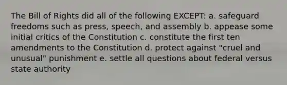 The Bill of Rights did all of the following EXCEPT: a. safeguard freedoms such as press, speech, and assembly b. appease some initial critics of the Constitution c. constitute the first ten amendments to the Constitution d. protect against "cruel and unusual" punishment e. settle all questions about federal versus state authority