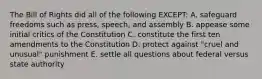 The Bill of Rights did all of the following EXCEPT: A. safeguard freedoms such as press, speech, and assembly B. appease some initial critics of the Constitution C. constitute the first ten amendments to the Constitution D. protect against "cruel and unusual" punishment E. settle all questions about federal versus state authority