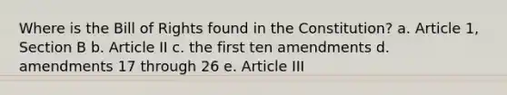 Where is the Bill of Rights found in the Constitution? a. Article 1, Section B b. Article II c. the first ten amendments d. amendments 17 through 26 e. Article III