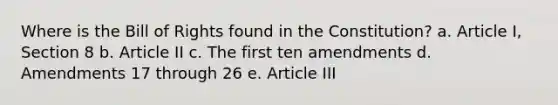 Where is the Bill of Rights found in the Constitution? a. Article I, Section 8 b. Article II c. The first ten amendments d. Amendments 17 through 26 e. Article III