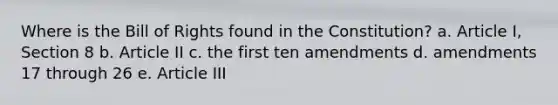 Where is the Bill of Rights found in the Constitution? a. Article I, Section 8 b. Article II c. the first ten amendments d. amendments 17 through 26 e. Article III