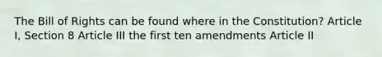 The Bill of Rights can be found where in the Constitution? Article I, Section 8 Article III the first ten amendments Article II