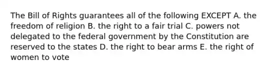 The Bill of Rights guarantees all of the following EXCEPT A. the freedom of religion B. the right to a fair trial C. powers not delegated to the federal government by the Constitution are reserved to the states D. the right to bear arms E. the right of women to vote