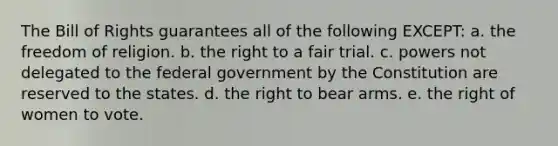 The Bill of Rights guarantees all of the following EXCEPT: a. the freedom of religion. b. the right to a fair trial. c. powers not delegated to the federal government by the Constitution are reserved to the states. d. the right to bear arms. e. the right of women to vote.