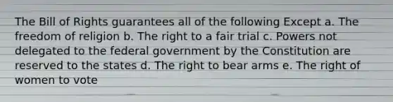 The Bill of Rights guarantees all of the following Except a. The freedom of religion b. The right to a fair trial c. Powers not delegated to the federal government by the Constitution are reserved to the states d. The right to bear arms e. The right of women to vote