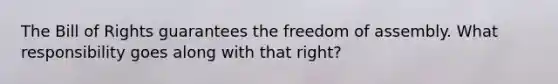 The Bill of Rights guarantees the freedom of assembly. What responsibility goes along with that right?