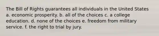 The Bill of Rights guarantees all individuals in the United States a. economic prosperity. b. all of the choices c. a college education. d. none of the choices e. freedom from military service. f. the right to trial by jury.