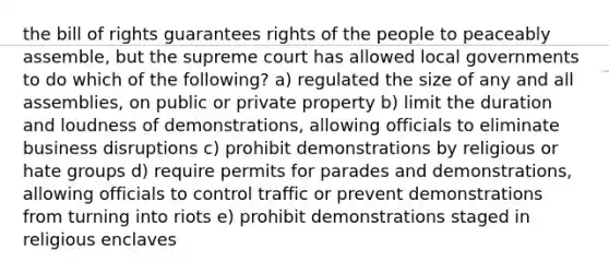 the bill of rights guarantees rights of the people to peaceably assemble, but the supreme court has allowed local governments to do which of the following? a) regulated the size of any and all assemblies, on public or private property b) limit the duration and loudness of demonstrations, allowing officials to eliminate business disruptions c) prohibit demonstrations by religious or hate groups d) require permits for parades and demonstrations, allowing officials to control traffic or prevent demonstrations from turning into riots e) prohibit demonstrations staged in religious enclaves