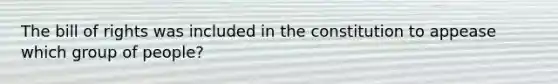 The bill of rights was included in the constitution to appease which group of people?