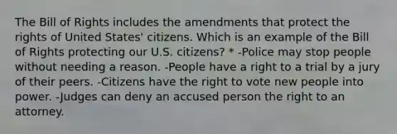 The Bill of Rights includes the amendments that protect the rights of United States' citizens. Which is an example of the Bill of Rights protecting our U.S. citizens? * -Police may stop people without needing a reason. -People have a right to a trial by a jury of their peers. -Citizens have the right to vote new people into power. -Judges can deny an accused person the right to an attorney.